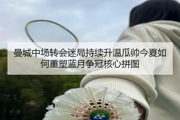 曼城中场转会迷局持续升温瓜帅今夏如何重塑蓝月争冠核心拼图
